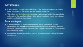 Advantages:
 it is not subject to manipulation by either of the parties since entire activity is
being monitored by the broker and the clearing exchange.
 This refers to a derivatives contract requiring the actual underlying asset to be
delivered on the specified delivery date, rather than being traded out net cash
position or offsetting of contracts.
Disadvantages:
 A major drawback of physical settlement is that in comparison to cash
settlement it is a very expensive method since the physical delivery will incur
additional costs to maintain the same for a long period of time till it reaches the
doorstep of the buyer.
 Additionally, physical settlement does not factor in futuristic change or market
fluctuations.
7
 