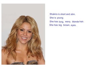 She is
Shakira is
She has
She has
young.
wavy,long, blonde hair.
big brown, eyes.
short and slim.
 
