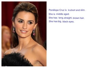 Penélope Cruz is is short and slim.
She is middle aged.
She has long,straight, brown hair.
She has big, black eyes.
 