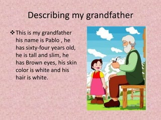Describing my grandfatherThis is my grandfather his name is Pablo , he has sixty-four years old, he is tall and slim, he has Brown eyes, his skin color is white and his hair is white.Describing my grandmotherThis is my grandmother her name is Julia, she has fifty-seven years old, she is short and fat, she has black eyes and hair is grayand his skin color is white.