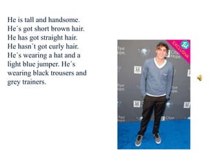 He is tall and handsome.
He´s got short brown hair.
He has got straight hair.
He hasn´t got curly hair.
He´s wearing a hat and a
light blue jumper. He´s
wearing black trousers and
grey trainers.