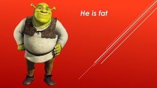 He is fat
 
