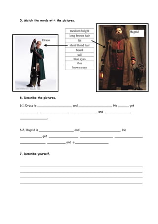 5. Match the words with the pictures.


                                  medium height                      Hagrid
                                 long brown hair
               Draco                    fat
                                 short blond hair
                                      beard
                                        tall
                                    blue eyes
                                       thin
                                   brown eyes




6. Describe the pictures.

6.1. Draco is ___________________ and __________________. He ______ got

__________ ________________ _______________and ______________

_______________.



6.2. Hagrid is ___________________ and ______________________. He

____________ got ________________ __________________ _______________,

______________ __________ and a __________________.


7. Describe yourself.


_____________________________________________________________________________
_____________________________________________________________________________
_____________________________________________________________________________
_____________________________________________________________________________
 