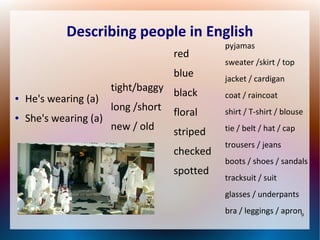 Describing people in English
red
blue
●

●

He's wearing (a)
She's wearing (a)

tight/baggy black
long /short floral
new / old

striped
checked
spotted

pyjamas
sweater /skirt / top
jacket / cardigan
coat / raincoat
shirt / T-shirt / blouse
tie / belt / hat / cap
trousers / jeans
boots / shoes / sandals
tracksuit / suit
glasses / underpants
bra / leggings / apron9

 