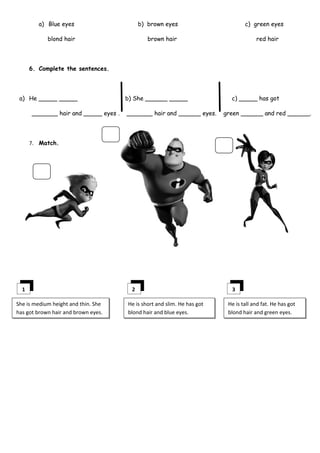 a) Blue eyes                       b) brown eyes                        c) green eyes

            blond hair                         brown hair                             red hair




      6. Complete the sentences.




 a) He _____ _____                    b) She ______ _____                  c) _____ has got

      _______ hair and _____ eyes .   _______ hair and ______ eyes.      green ______ and red ______.




      7. Match.




  1                                     2                                  3

She is medium height and thin. She    He is short and slim. He has got    He is tall and fat. He has got
has got brown hair and brown eyes.    blond hair and blue eyes.           blond hair and green eyes.
 