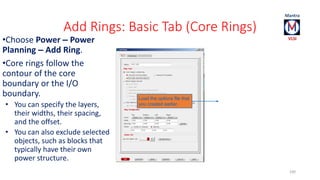 Add Rings: Basic Tab (Core Rings) 
100 
•Choose Power – Power 
Planning – Add Ring. 
•Core rings follow the 
contour of the core 
boundary or the I/O 
boundary. 
• You can specify the layers, 
their widths, their spacing, 
and the offset. 
• You can also exclude selected 
objects, such as blocks that 
typically have their own 
power structure. 
Load the options file that 
you created earlier. 
 