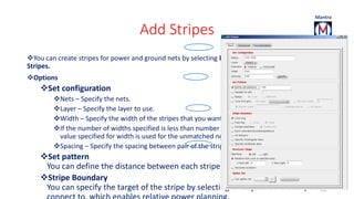 Add Stripes 
You can create stripes for power and ground nets by selecting Power – Power Planning – Add 
Stripes. 
Options 
Set configuration 
Nets – Specify the nets. 
Layer – Specify the layer to use. 
Width – Specify the width of the stripes that you want to create. 
If the number of widths specified is less than number of nets specified, then the last 
value specified for width is used for the unmatched nets. 
Spacing – Specify the spacing between pair of the stripes. 
Set pattern 
You can define the distance between each stripe set and the number of sets. 
Stripe Boundary 
You can specify the target of the stripe by selecting an object for the stripe to 
connect to, which enables relative power planning. 
101 
 