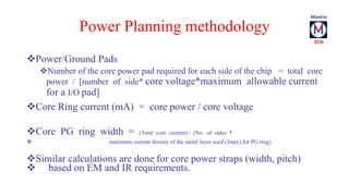Power Planning methodology 
Power/Ground Pads 
Number of the core power pad required for each side of the chip = total core 
power / [number of side* core voltage*maximum allowable current 
for a I/O pad] 
Core Ring current (mA) = core power / core voltage 
Core PG ring width = (Total core current) / (No. of sides * 
 maximum current density of the metal layer used (Jmax) for PG ring) 
Similar calculations are done for core power straps (width, pitch) 
 based on EM and IR requirements. 
 