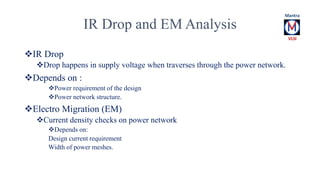 IR Drop and EM Analysis 
IR Drop 
Drop happens in supply voltage when traverses through the power network. 
Depends on : 
Power requirement of the design 
Power network structure. 
Electro Migration (EM) 
Current density checks on power network 
Depends on: 
Design current requirement 
Width of power meshes. 
 