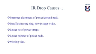 IR Drop Causes … 
Improper placement of power/ground pads. 
Insufficient core ring, power strap width. 
Lesser no of power straps. 
Lesser number of power pads. 
Missing vias. 
 