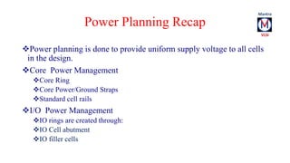 Power Planning Recap 
Power planning is done to provide uniform supply voltage to all cells 
in the design. 
Core Power Management 
Core Ring 
Core Power/Ground Straps 
Standard cell rails 
I/O Power Management 
IO rings are created through: 
IO Cell abutment 
IO filler cells 
 