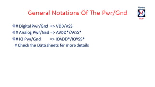 General Notations Of The Pwr/Gnd 
# Digital Pwr/Gnd => VDD/VSS 
# Analog Pwr/Gnd => AVDD*/AVSS* 
# IO Pwr/Gnd => IOVDD*/IOVSS* 
# Check the Data sheets for more details 
 