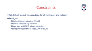 Constraints 
Set default fanout, trans and cap for all the inputs and outputs 
Read_sdc 
Clocks definition, IO delays, FP, MCP 
Set max trans and cap for clocks 
Read scan and MBIST related constraints 
Set operating conditions single, OCV or bc_wc 
 
