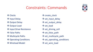 Constraints: Commands 
 Clocks  create_clock 
 Input Delay  set_input_delay 
 Output Delay  set_output_delay 
 Output Load  set_load 
 Input Drive Resistance  set_driving_cell 
 False Paths  set_false_path 
 Multicycle Paths  set_multicycle_path 
 Operating Conditions  set_operating_conditions 
 Wireload Model  set_wire_load 
 