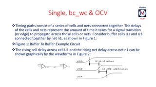 Single, bc_wc & OCV 
Timing paths consist of a series of cells and nets connected together. The delays 
of the cells and nets represent the amount of time it takes for a signal transition 
(or edge) to propagate across those cells or nets. Consider buffer cells U1 and U2 
connected together by net n1, as shown in Figure 1: 
Figure 1: Buffer To Buffer Example Circuit 
The rising cell delay across cell U1 and the rising net delay across net n1 can be 
shown graphically by the waveforms in Figure 2: 
 