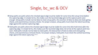 Single, bc_wc & OCV 
Setup paths are paths where the checked signal edge must be stable for some time (the setup time) before 
the capturing edge. In simple terms, this makes sure the launched edge gets to the capture point soon 
enough. Setup paths include normal data-to-clock setup paths, the assertion of data-to-data and clock gating 
checks, and asynchronous recovery checks. For proper analysis, setup paths must check the latest launching 
edge against the earliest capturing edge. 
Hold paths are paths where the checked signal edge must be stable for some time (the hold time) after the 
capturing edge. In simple terms, this makes sure the launched edge does not arrive at the capture point too 
soon. Hold paths include normal data-to-clock paths, the deassertion of data-to-data and clock gating 
checks, and asynchronous removal checks. For proper analysis, hold paths must check the earliest launching 
edge against the latest capturing edge. 
 