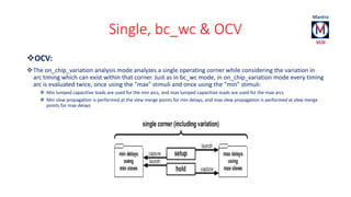 Single, bc_wc & OCV 
OCV: 
The on_chip_variation analysis mode analyzes a single operating corner while considering the variation in 
arc timing which can exist within that corner. Just as in bc_wc mode, in on_chip_variation mode every timing 
arc is evaluated twice, once using the "max" stimuli and once using the "min" stimuli: 
 Min lumped capacitive loads are used for the min arcs, and max lumped capacitive loads are used for the max arcs 
 Min slew propagation is performed at the slew merge points for min delays, and max slew propagation is performed at slew merge 
points for max delays 
 