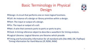Basic Terminology in Physical 
Design 
Design: A circuit that performs one or more logical functions. 
Cell: An instance of a design or library primitive within a design. 
Port: The input or output of a design. 
Pin: The input or output of a cell. 
Net: A wire that connects ports to ports or ports to pins. 
Clock: A timing reference object to describe a waveform for timing analysis. 
Logical Libraries: Logical libraries are libraries which provide 
Timing and functionality information for all standard cells (like AND, OR, Flipflops) 
Timing information for Hard Macros (IP, ROM, RAM) 
25 
 