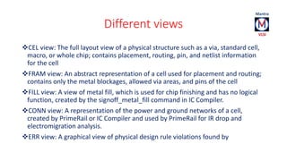 Different views 
CEL view: The full layout view of a physical structure such as a via, standard cell, 
macro, or whole chip; contains placement, routing, pin, and netlist information 
for the cell 
FRAM view: An abstract representation of a cell used for placement and routing; 
contains only the metal blockages, allowed via areas, and pins of the cell 
FILL view: A view of metal fill, which is used for chip finishing and has no logical 
function, created by the signoff_metal_fill command in IC Compiler. 
CONN view: A representation of the power and ground networks of a cell, 
created by PrimeRail or IC Compiler and used by PrimeRail for IR drop and 
electromigration analysis. 
ERR view: A graphical view of physical design rule violations found by 
 