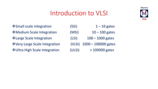 Introduction to VLSI 
Small scale integration (SSI) 1 – 10 gates 
Medium Scale Integration (MSI) 10 – 100 gates 
Large Scale Integration (LSI) 100 – 1000 gates 
Very Large Scale Integration (VLSI) 1000 – 100000 gates 
Ultra High Scale Integration (ULSI) > 100000 gates 
 