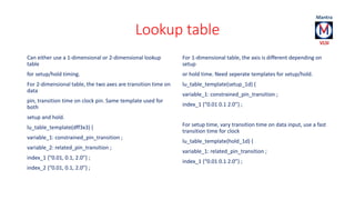 Lookup table 
Can either use a 1-dimensional or 2-dimensional lookup 
table 
for setup/hold timing. 
For 2-dimensional table, the two axes are transition time on 
data 
pin, transition time on clock pin. Same template used for 
both 
setup and hold. 
lu_table_template(dff3x3) { 
variable_1: constrained_pin_transition ; 
variable_2: related_pin_transition ; 
index_1 {“0.01, 0.1, 2.0”} ; 
index_2 {“0.01, 0.1, 2.0”} ; 
For 1-dimensional table, the axis is different depending on 
setup 
or hold time. Need seperate templates for setup/hold. 
lu_table_template(setup_1d) { 
variable_1: constrained_pin_transition ; 
index_1 {“0.01 0.1 2.0”} ; 
For setup time, vary transition time on data input, use a fast 
transition time for clock 
lu_table_template(hold_1d) { 
variable_1: related_pin_transition ; 
index_1 {“0.01 0.1 2.0”} ; 
 