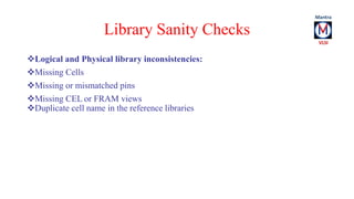 Library Sanity Checks 
Logical and Physical library inconsistencies: 
Missing Cells 
Missing or mismatched pins 
Missing CEL or FRAM views 
Duplicate cell name in the reference libraries 
 
