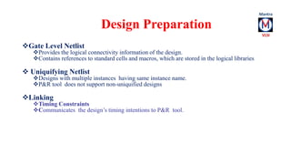 Gate Level Netlist 
Design Preparation 
Provides the logical connectivity information of the design. 
Contains references to standard cells and macros, which are stored in the logical libraries 
 Uniquifying Netlist 
Designs with multiple instances having same instance name. 
P&R tool does not support non-uniquified designs 
Linking 
Timing Constraints 
Communicates the design’s timing intentions to P&R tool. 
 