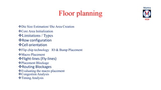 Floor planning 
Die Size Estimation/ Die Area Creation 
Core Area Initialization 
Limitations / Types 
Row configuration 
Cell orientation 
Flip chip technology IO & Bump Placement 
Macro Placement 
Flight-lines (Fly-lines) 
Placement Blockage 
Routing Blockages 
Evaluating the macro placement 
Congestion Analysis 
Timing Analysis 
 