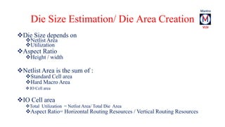 Die Size Estimation/ Die Area Creation 
Die Size depends on 
Netlist Area 
Utilization 
Aspect Ratio 
Height / width 
Netlist Area is the sum of : 
Standard Cell area 
Hard Macro Area 
IO Cell area 
IO Cell area 
Total Utilization = Netlist Area/ Total Die Area 
Aspect Ratio= Horizontal Routing Resources / Vertical Routing Resources 
 