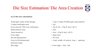 Die Size Estimation/ Die Area Creation 
4.2.2 Die size calculation: 
Total gate count of the design = Tg ( 2 input NAND gate equivalents) 
2 input nand gate area = An 
Core area for 70% row utilization = Tg  An = (Tg  An)  (0.7) 
Hard macros area = Am 
Total area(Ac) = Am  (Tg  An)  (0.7) 
Core edge = Sqrt (Ac) 
IO cell dimensions = W  H 
Core to IO distance(d) = total width of power ring + spacing 
between rings 
Die edge = Core edge + 2(d + H) 
 