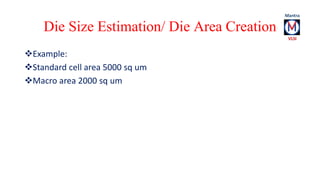 Die Size Estimation/ Die Area Creation 
Example: 
Standard cell area 5000 sq um 
Macro area 2000 sq um 
 