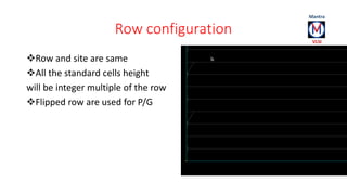 Row configuration 
Row and site are same 
All the standard cells height 
will be integer multiple of the row 
Flipped row are used for P/G 
 