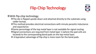 Flip-Chip Technology 
With flip-chip technology 
The die is flipped upside-down and attached directly to the substrate using 
solder bumps. 
This method provides electrical connections with minute parasitic inductance 
and capacitance. 
Some percentage of the top metal layer is not available for signal routing. 
Signal connections are required from metal layer 1 (where the pad cells are 
located) to the corresponding bond pads on the top metal layer. 
 A byproduct advantage of flip-chip is more room for the bond pads. 
 
