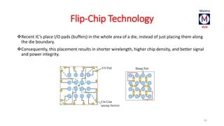 Flip-Chip Technology 
Recent IC’s place I/O pads (buffers) in the whole area of a die, instead of just placing them along 
the die boundary. 
Consequently, this placement results in shorter wirelength, higher chip density, and better signal 
and power integrity. 
63 
 