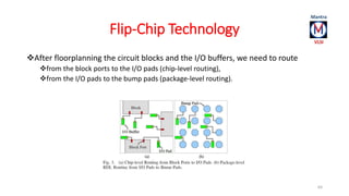 Flip-Chip Technology 
After floorplanning the circuit blocks and the I/O buffers, we need to route 
from the block ports to the I/O pads (chip-level routing), 
from the I/O pads to the bump pads (package-level routing). 
64 
 