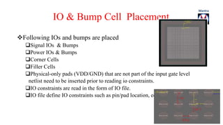 IO & Bump Cell Placement 
Following IOs and bumps are placed 
Signal IOs & Bumps 
Power IOs & Bumps 
Corner Cells 
Filler Cells 
Physical-only pads (VDD/GND) that are not part of the input gate level 
netlist need to be inserted prior to reading io constraints. 
IO constraints are read in the form of IO file. 
IO file define IO constraints such as pin/pad location, edge, order. 
 