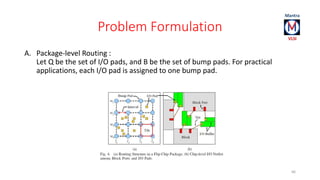 Problem Formulation 
A. Package-level Routing : 
Let Q be the set of I/O pads, and B be the set of bump pads. For practical 
applications, each I/O pad is assigned to one bump pad. 
66 
 