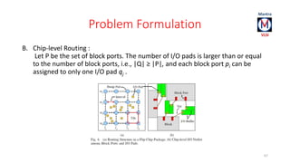 Problem Formulation 
B. Chip-level Routing : 
Let P be the set of block ports. The number of I/O pads is larger than or equal 
to the number of block ports, i.e., |Q| ≥ |P|, and each block port pi can be 
assigned to only one I/O pad qj . 
67 
 