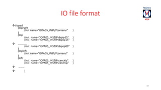 IO file format 
 (iopad 
(topright 
(inst name="IOPADS_INST/Pcornerur" ) 
) 
(top 
(inst name="IOPADS_INST/Ptdspip15" ) 
(inst name="IOPADS_INST/Ptdspop15" ) 
 ………….. 
(inst name="IOPADS_INST/Ptdspop09" ) 
) (topleft 
(inst name="IOPADS_INST/Pcornerul" ) 
) 
(left 
(inst name="IOPADS_INST/Pscanckip" ) 
(inst name="IOPADS_INST/Pscanenip" ) 
 ……… 
 ) 
69 
 