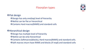 Floorplan types 
Flat design 
Design has only one(top) level of hierarchy 
Netlist can be flat or hierarchical 
Contains Hard macros(RAMS) and standard cells 
Hierarchical design 
Design has multiple level of hierarchy 
Netlist can be only hierarchical 
Contains Softmacros(blocks), Hard macros(RAMS) and standard cells. 
Soft macros inturn have RAMS and blocks (if reqd) and standard cells 
71 
 