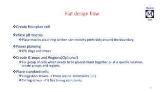 Flat design flow 
Create floorplan cell 
Place all macros 
Place macros according to their connectivity preferably around the boundary 
Power planning 
P/G rings and straps 
Create Groups and Regions(Optional) 
For group of cells which needs to be placed closer together or at a specific location, 
create groups and regions. 
Place standard cells 
congestion driven - if there are no constraints (or) 
Timing driven - if it has timing constraints 
72 
 