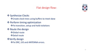 Flat design flow: 
 Synthesize Clocks 
Create clock trees using buffers to meet skew 
 Perform timing optimization 
Fix transition, setup and hold violations 
 Route the design 
Global route 
Detail route 
Verify design 
Fix DRC, LVS and ANTENNA errors. 
73 
 