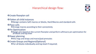 Hierarchical design flow: 
Create floorplan cell 
Flatten all child instances 
Design contains Soft macros or blocks, Hard Macros and standard cells 
Place cells 
Arrange macros according to their connectivity 
Pin Optimization 
Assign pins based on the current floorplan and perform softmacro pin optimization for 
all blocks and top level 
Power planning 
P/G rings and straps and macro/pad preroutes 
Create Groups and Regions(Optional) 
For all blocks individually and top level if required. 
74 
 