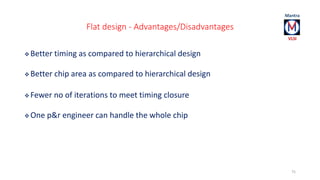 Flat design - Advantages/Disadvantages 
Better timing as compared to hierarchical design 
Better chip area as compared to hierarchical design 
Fewer no of iterations to meet timing closure 
One p&r engineer can handle the whole chip 
75 
 