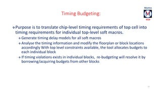 Timing Budgeting: 
Purpose is to translate chip-level timing requirements of top cell into 
timing requirements for individual top-level soft macros. 
 Generate timing delay models for all soft macros 
 Analyse the timing information and modify the floorplan or block locations 
accordingly With top level constraints available, the tool allocates budgets to 
each individual block 
 If timing violations exists in individual blocks, re-budgeting will resolve it by 
borrowing/acquiring budgets from other blocks 
77 
 