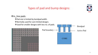 Types of pad and bump designs: 
In_line pads: 
Pad size is limited by bondpad width. 
Normally used for core limited designs 
Used for smaller designs with less no. of pads. 
78 
Bondpad 
Active Pad 
CORE 
Pad boundary 
 