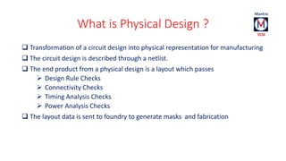 What is Physical Design ? 
 Transformation of a circuit design into physical representation for manufacturing 
 The circuit design is described through a netlist. 
 The end product from a physical design is a layout which passes 
 Design Rule Checks 
 Connectivity Checks 
 Timing Analysis Checks 
 Power Analysis Checks 
 The layout data is sent to foundry to generate masks and fabrication 
 