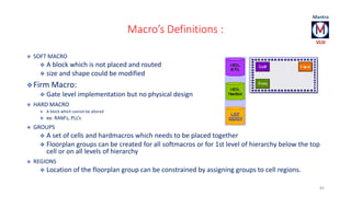 Macro’s Definitions : 
 SOFT MACRO 
 A block which is not placed and routed 
 size and shape could be modified 
Firm Macro: 
 Gate level implementation but no physical design 
 HARD MACRO 
 A block which cannot be altered 
 ex: RAM’s, PLL’s 
 GROUPS 
 A set of cells and hardmacros which needs to be placed together 
 Floorplan groups can be created for all softmacros or for 1st level of hierarchy below the top 
cell or on all levels of hierarchy 
 REGIONS 
 Location of the floorplan group can be constrained by assigning groups to cell regions. 
82 
 
