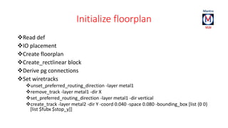 Initialize floorplan 
Read def 
IO placement 
Create floorplan 
Create_rectlinear block 
Derive pg connections 
Set wiretracks 
unset_preferred_routing_direction -layer metal1 
remove_track -layer metal1 -dir X 
set_preferred_routing_direction -layer metal1 -dir vertical 
create_track -layer metal2 -dir Y -coord 0.040 -space 0.080 -bounding_box [list {0 0} 
[list $fubx $stop_y]] 
 