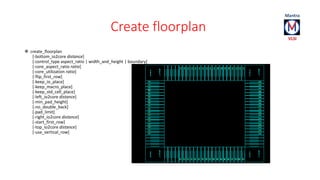 Create floorplan 
 create_floorplan 
[-bottom_io2core distance] 
[-control_type aspect_ratio | width_and_height | boundary] 
[-core_aspect_ratio ratio] 
[-core_utilization ratio] 
[-flip_first_row] 
[-keep_io_place] 
[-keep_macro_place] 
[-keep_std_cell_place] 
[-left_io2core distance] 
[-min_pad_height] 
[-no_double_back] 
[-pad_limit] 
[-right_io2core distance] 
[-start_first_row] 
[-top_io2core distance] 
[-use_vertical_row] 
 